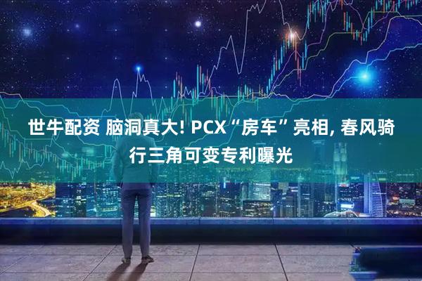 世牛配资 脑洞真大! PCX“房车”亮相, 春风骑行三角可变专利曝光