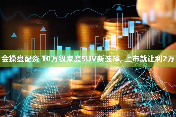 会操盘配资 10万级家庭SUV新选择, 上市就让利2万