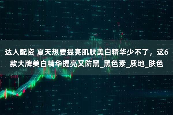 达人配资 夏天想要提亮肌肤美白精华少不了，这6款大牌美白精华提亮又防黑_黑色素_质地_肤色