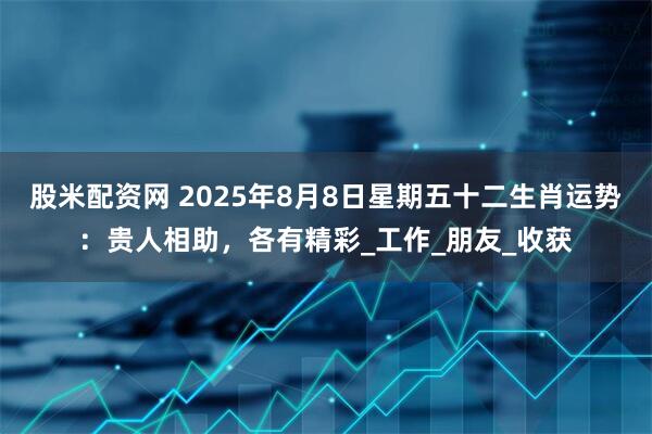 股米配资网 2025年8月8日星期五十二生肖运势：贵人相助，各有精彩_工作_朋友_收获