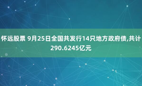怀远股票 9月25日全国共发行14只地方政府债,共计290.6245亿元