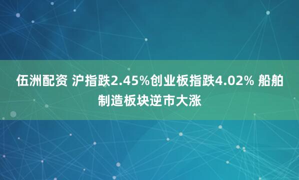 伍洲配资 沪指跌2.45%创业板指跌4.02% 船舶制造板块逆市大涨