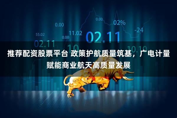 推荐配资股票平台 政策护航质量筑基，广电计量赋能商业航天高质量发展