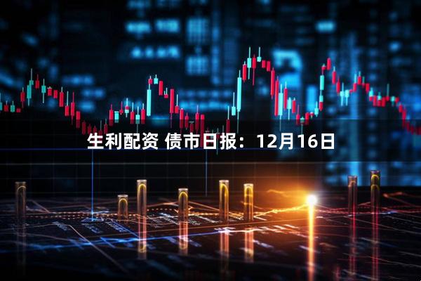 生利配资 债市日报：12月16日