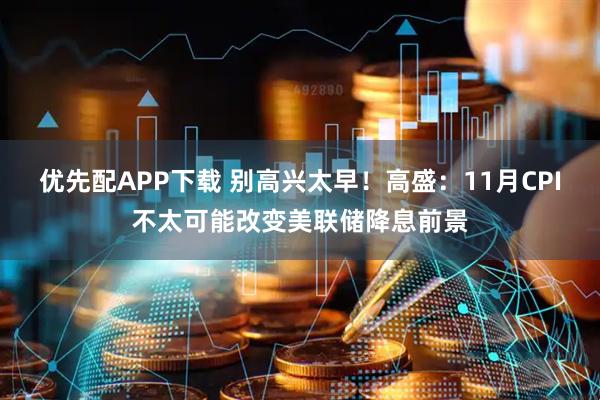 优先配APP下载 别高兴太早！高盛：11月CPI不太可能改变美联储降息前景