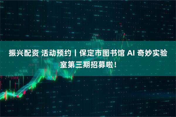 振兴配资 活动预约丨保定市图书馆 AI 奇妙实验室第三期招募啦！