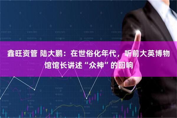 鑫旺资管 陆大鹏：在世俗化年代，听前大英博物馆馆长讲述“众神”的回响