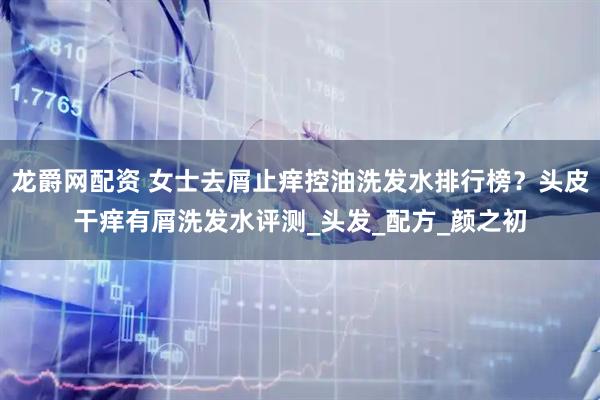 龙爵网配资 女士去屑止痒控油洗发水排行榜？头皮干痒有屑洗发水评测_头发_配方_颜之初