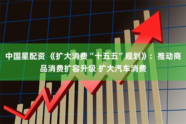 中国星配资 《扩大消费“十五五”规划》：推动商品消费扩容升级 扩大汽车消费